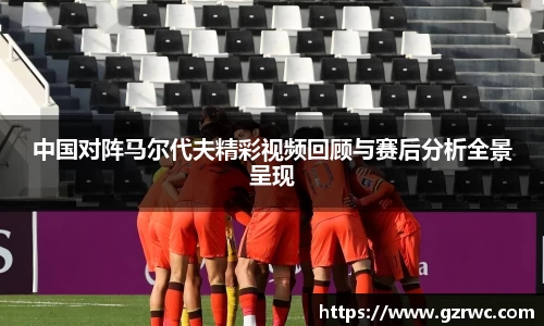 中国对阵马尔代夫精彩视频回顾与赛后分析全景呈现