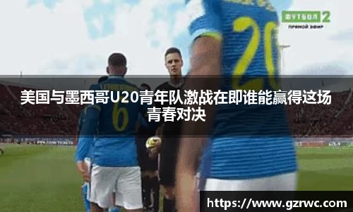 美国与墨西哥U20青年队激战在即谁能赢得这场青春对决